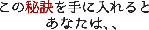この秘訣を手に入れるとあなたは、、