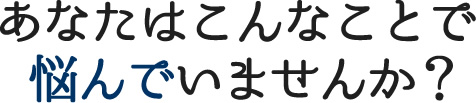 あなたはこんなことで悩んでいませんか？