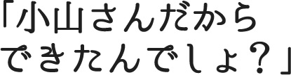 小山さんだからできたんでしょ？