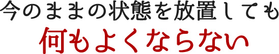 今のままの状態を放置しても何もよくならない