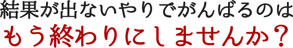 結果が出ないやりでがんばるのはもう終わりにしませんか？
