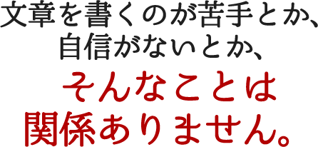 文章を書くのが苦手とか、自信がないとか、そんなことは関係ありません。