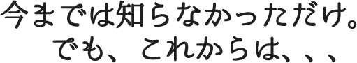 今までは知らなかっただけ。でも、これからは、、、